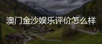 澳门金沙娱乐评价怎么样？资深玩家亲测体验分享