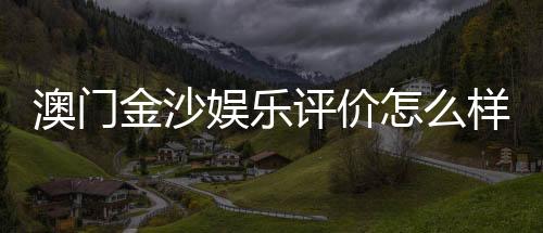 澳门金沙娱乐评价怎么样?资深玩家亲测体验分享
