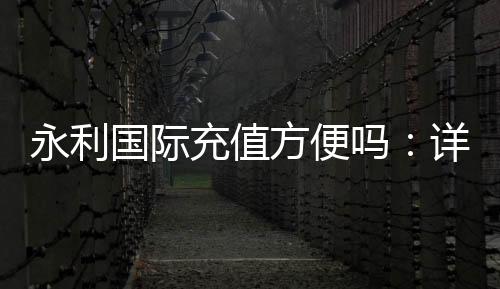 永利国际充值方便吗:详细解析最新充值流程
