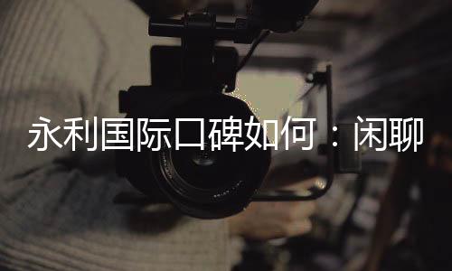 永利国际口碑如何:闲聊网友真实评价
