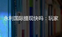 永利国际提现快吗：玩家真实体验分享