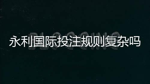 永利国际投注规则复杂吗：游戏规范详解