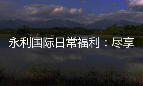 永利国际日常福利:尽享游戏乐趣