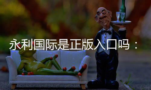 永利国际是正版入口吗：实地验证详尽解析