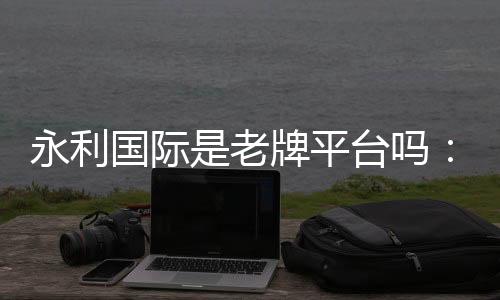 永利国际是老牌平台吗:信誉有保障