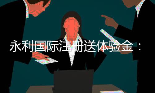 永利国际注册送体验金:玩家必看的优惠活动