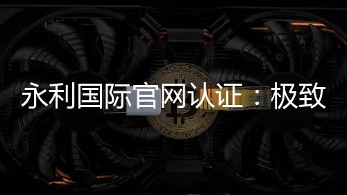 永利国际官网认证:极致信誉与安全保障