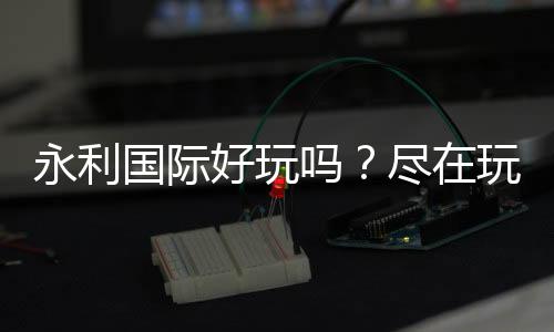 永利国际好玩吗?尽在玩家心中