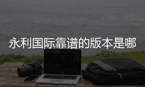 永利国际靠谱的版本是哪一个：专家推荐给你