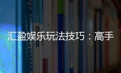 汇盈娱乐玩法技巧：高手必备的实战策略与赢钱秘籍
