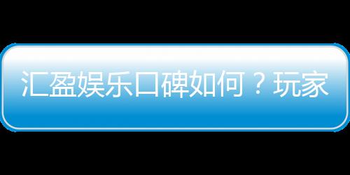 汇盈娱乐口碑如何?玩家真实评价与体验分享