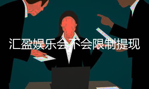 汇盈娱乐会不会限制提现？资深玩家揭秘平台提款规则与实战经验