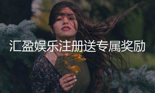 汇盈娱乐注册送专属奖励:新会员首存礼包限时领取