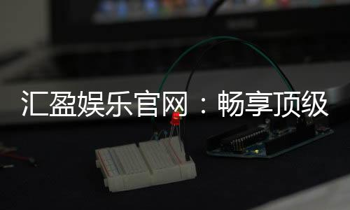 汇盈娱乐官网：畅享顶级棋牌电游的豪华盛宴