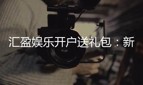 汇盈娱乐开户送礼包:新会员专享豪礼首存即送大礼包