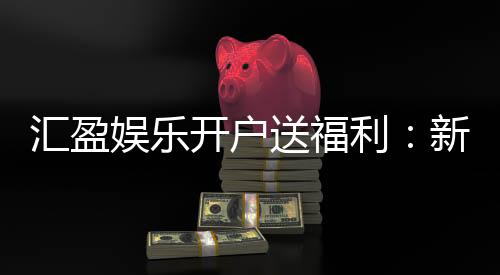 汇盈娱乐开户送福利：新会员专享豪礼首存即赠888元彩金