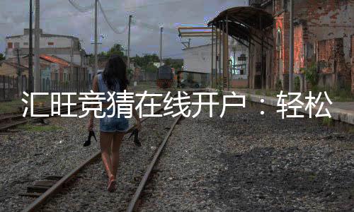 汇旺竞猜在线开户：轻松注册畅享顶级竞猜体验