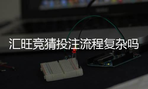 汇旺竞猜投注流程复杂吗？3分钟带你轻松掌握全步骤