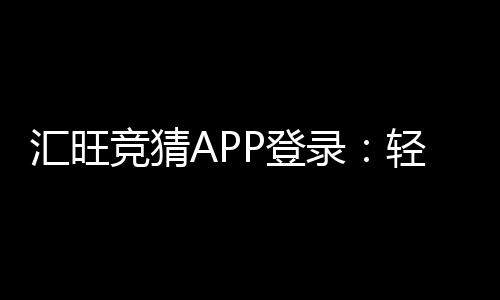 汇旺竞猜APP登录:轻松注册畅享多元竞猜乐趣