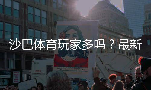 沙巴体育玩家多吗?最新注册与活跃数据、玩家评价全解析