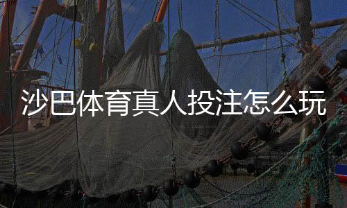 沙巴体育真人投注怎么玩？新手入门、玩法规则与实战技巧全攻略