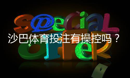 沙巴体育投注有操控吗?真相揭秘与玩家防骗全攻略