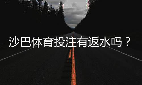沙巴体育投注有返水吗？完整解析、返水比例与领取注意事项