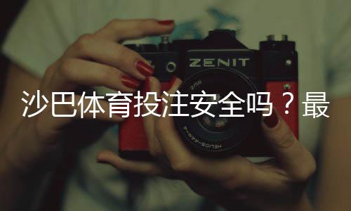 沙巴体育投注安全吗?最新安全性全面评测与实用防骗指南