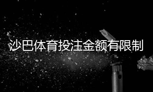 沙巴体育投注金额有限制吗?投注额度、充值与提款规则全解析
