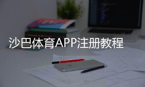 沙巴体育APP注册教程:新手一步步完成注册、实名认证与常见问题解答