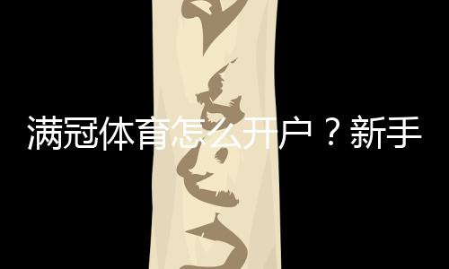 满冠体育怎么开户？新手一步步注册、实名认证与充值安全指南