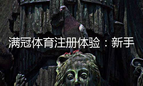 满冠体育注册体验：新手注册流程、优惠领取与安全注意事项全解析