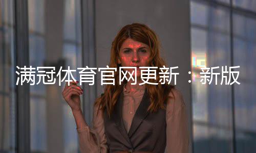 满冠体育官网更新:新版功能与界面改版详解下载与使用教程