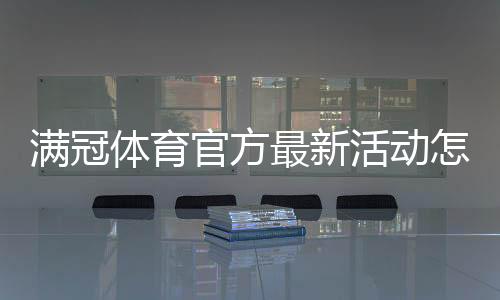 满冠体育官方最新活动怎么玩？优惠内容、参与规则与领取攻略
