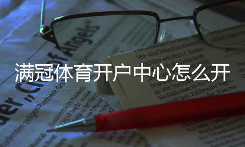 满冠体育开户中心怎么开户?新手注册流程与注意事项详解