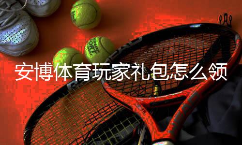 安博体育玩家礼包怎么领取？新手必看：礼包内容、激活与使用攻略