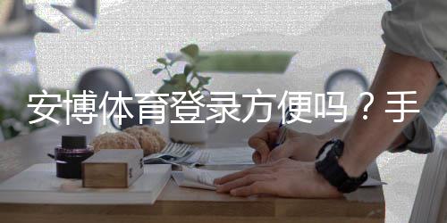 安博体育登录方便吗?手机与电脑版快速登录教程+常见问题与安全提示