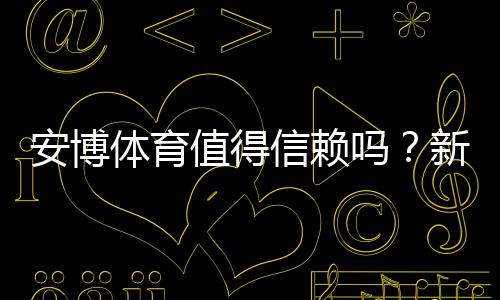 安博体育值得信赖吗？新手必看：平台安全、提现与真实用户评价全面解析