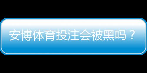 安博体育投注会被黑吗？安全风险全面分析与用户防护攻略