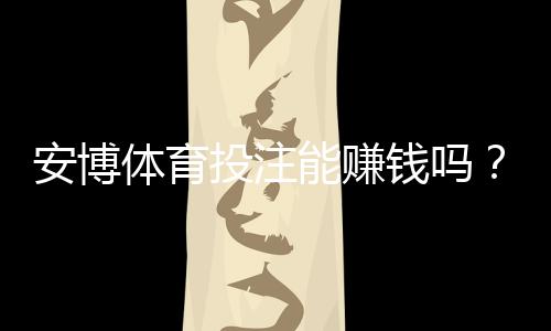 安博体育投注能赚钱吗?真实收益评估、风险提示与实战技巧
