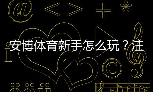 安博体育新手怎么玩？注册、充值、投注与提现全流程详解