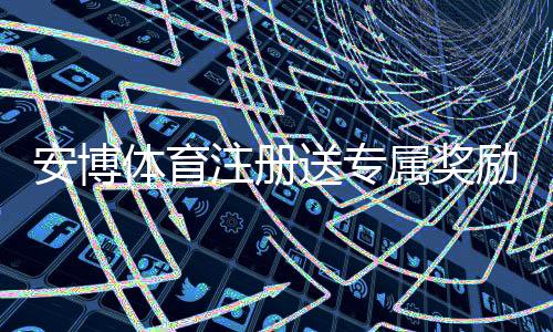 安博体育注册送专属奖励怎么领取？新手注册步骤、优惠解析与注意事项