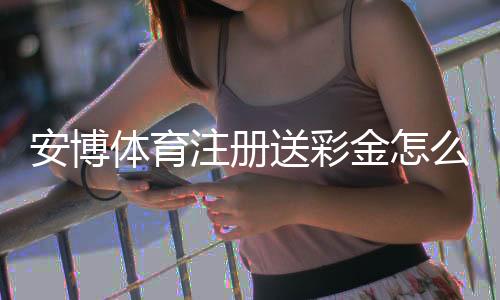 安博体育注册送彩金怎么领取?新手注册步骤、优惠规则与注意事项全解析