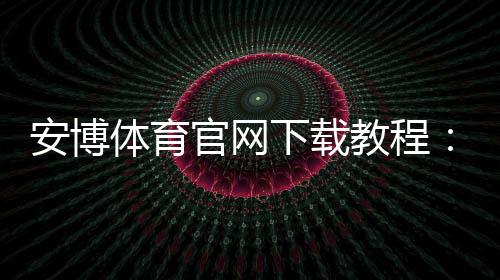 安博体育官网下载教程:官网下载地址、安卓iOS安装步骤与安全验证