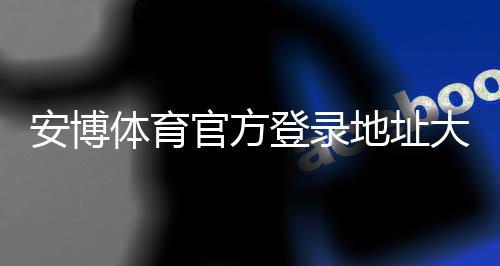 安博体育官方登录地址大全:最新官方入口、登录步骤与安全防骗指南