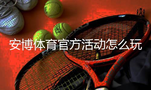 安博体育官方活动怎么玩?新手参与流程、优惠规则与常见问题全面解析
