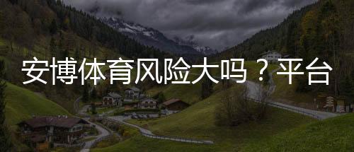 安博体育风险大吗？平台安全性、提现与用户评价全方位解析