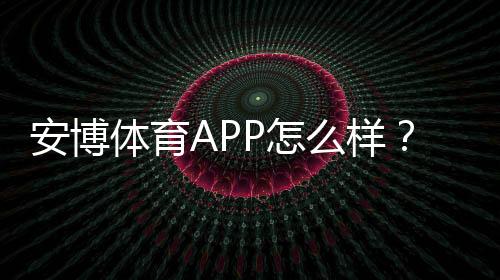 安博体育APP怎么样?真实体验评测:功能、安全、提款与优惠全解析