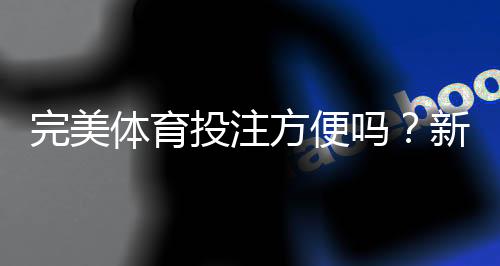 完美体育投注方便吗?新手上手流程、充值提现与使用体验全面评测