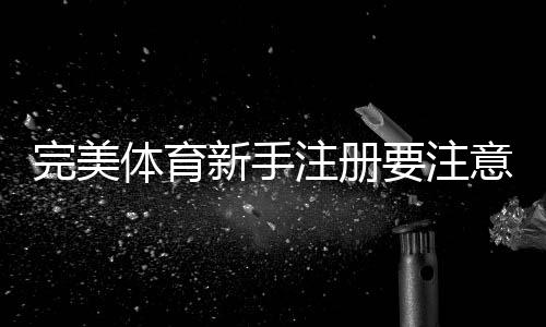 完美体育新手注册要注意什么?完整注册流程、身份验证与安全注意事项详解